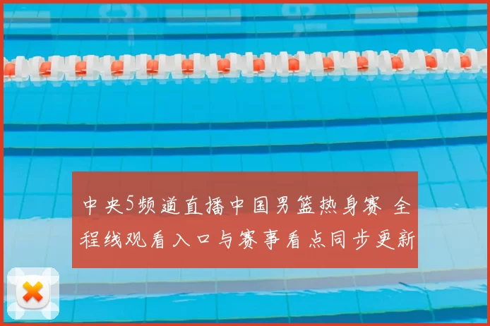 中央5频道直播中国男篮热身赛 全程线观看入口与赛事看点同步更新