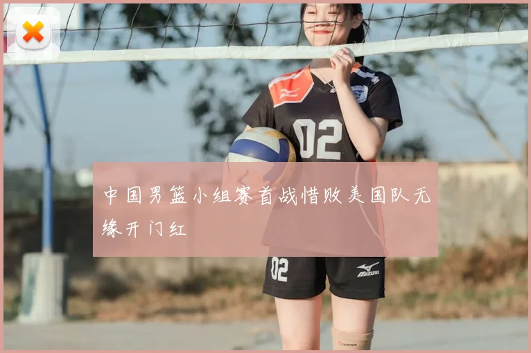 中国男篮小组赛首战惜败美国队无缘开门红