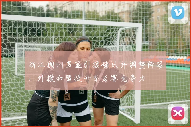 浙江稠州男篮引援确认并调整阵容，外援加盟提升季后赛竞争力