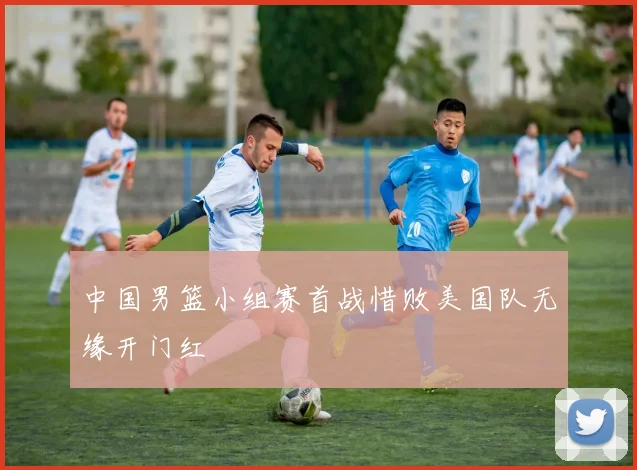中国男篮小组赛首战惜败美国队无缘开门红