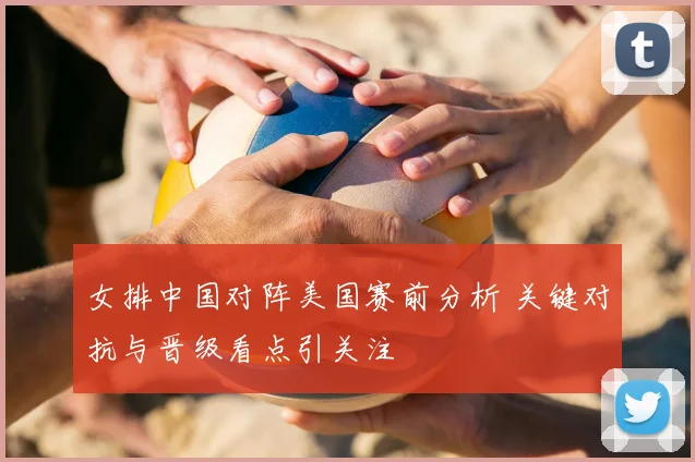 女排中国对阵美国赛前分析 关键对抗与晋级看点引关注