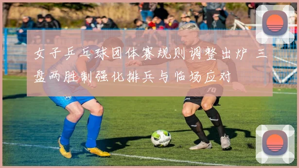 女子乒乓球团体赛规则调整出炉 三盘两胜制强化排兵与临场应对
