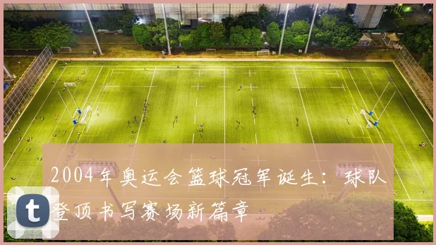 2004年奥运会篮球冠军诞生:球队登顶书写赛场新篇章
