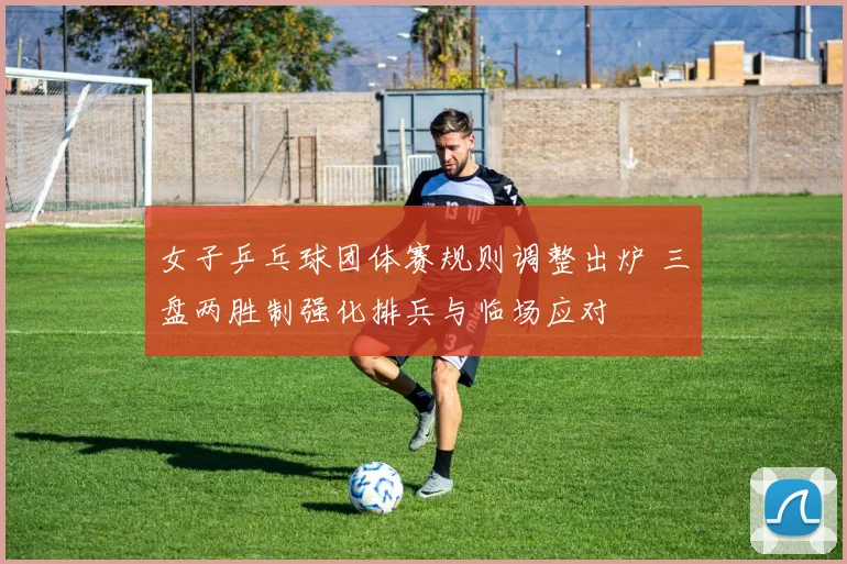 女子乒乓球团体赛规则调整出炉 三盘两胜制强化排兵与临场应对