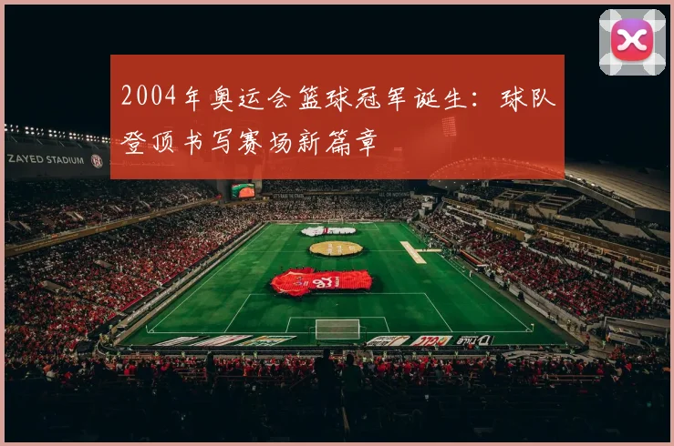 2004年奥运会篮球冠军诞生:球队登顶书写赛场新篇章