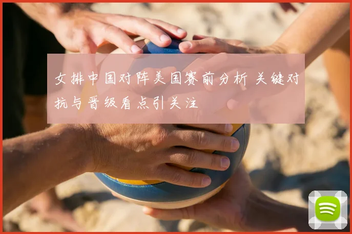 女排中国对阵美国赛前分析 关键对抗与晋级看点引关注