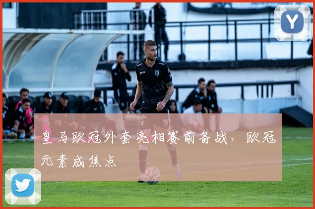 皇马欧冠外套亮相赛前备战，欧冠元素成焦点