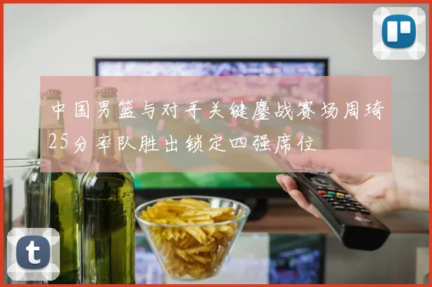 中国男篮与对手关键鏖战赛场周琦25分率队胜出锁定四强席位