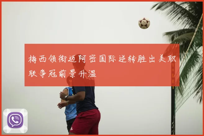 梅西领衔迈阿密国际逆转胜出美职联争冠前景升温