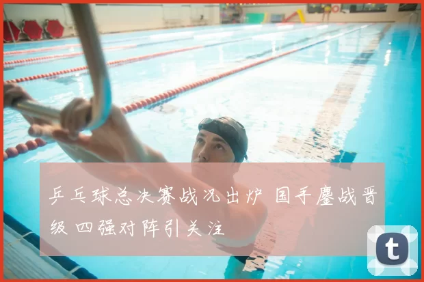 乒乓球总决赛战况出炉 国手鏖战晋级 四强对阵引关注
