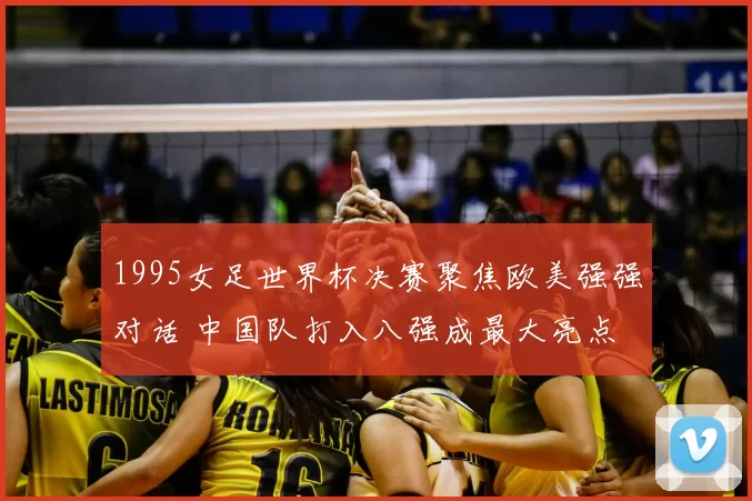1995女足世界杯决赛聚焦欧美强强对话 中国队打入八强成最大亮点