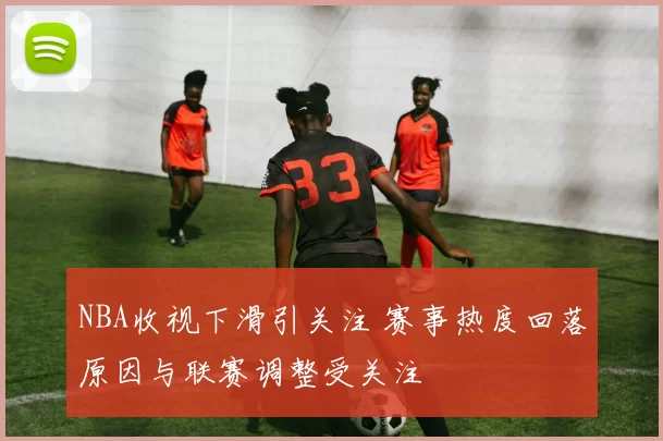 NBA收视下滑引关注 赛事热度回落原因与联赛调整受关注