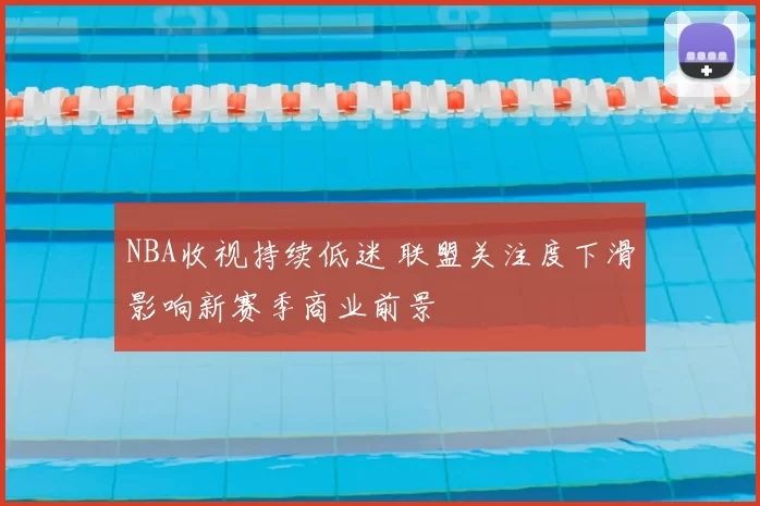 NBA收视持续低迷 联盟关注度下滑影响新赛季商业前景
