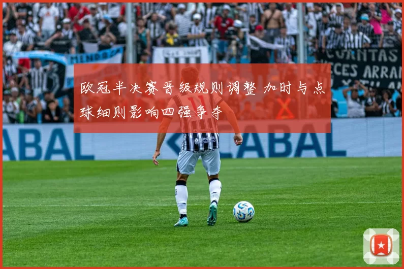 欧冠半决赛晋级规则调整 加时与点球细则影响四强争夺