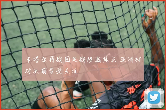 卡塔尔再战国足战绩成焦点 亚洲杯对决前景受关注
