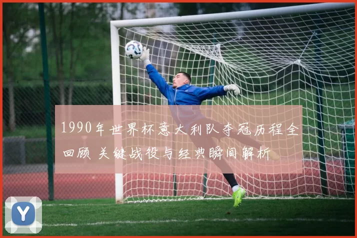1990年世界杯意大利队夺冠历程全回顾 关键战役与经典瞬间解析