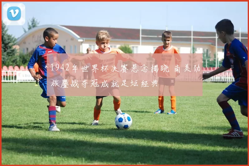 1942年世界杯决赛悬念揭晓 南美劲旅鏖战夺冠成就足坛经典