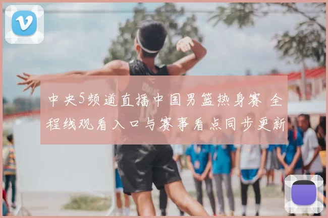 中央5频道直播中国男篮热身赛 全程线观看入口与赛事看点同步更新
