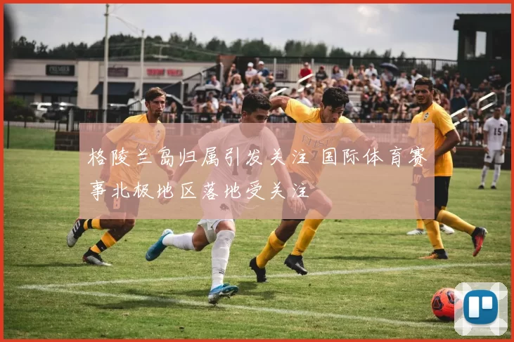 格陵兰岛归属引发关注 国际体育赛事北极地区落地受关注