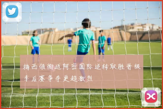 梅西领衔迈阿密国际逆转取胜晋级季后赛争夺更趋激烈