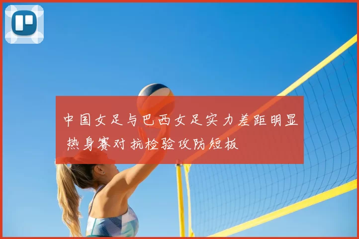 中国女足与巴西女足实力差距明显 热身赛对抗检验攻防短板