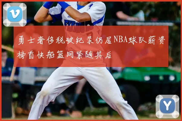 勇士奢侈税破纪录仍居NBA球队薪资榜首快船篮网紧随其后