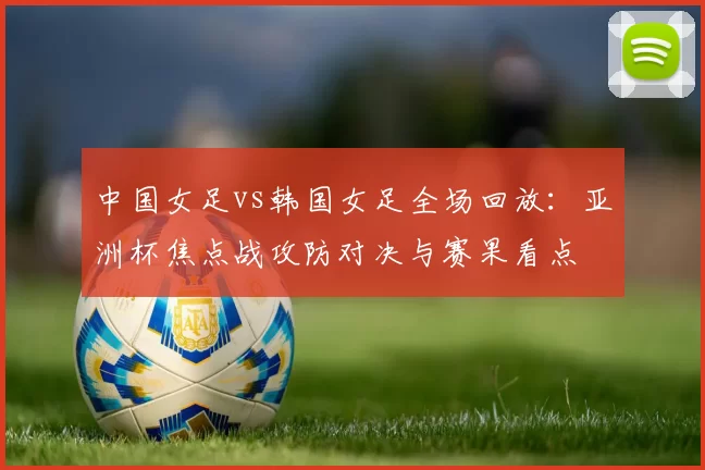 中国女足vs韩国女足全场回放：亚洲杯焦点战攻防对决与赛果看点