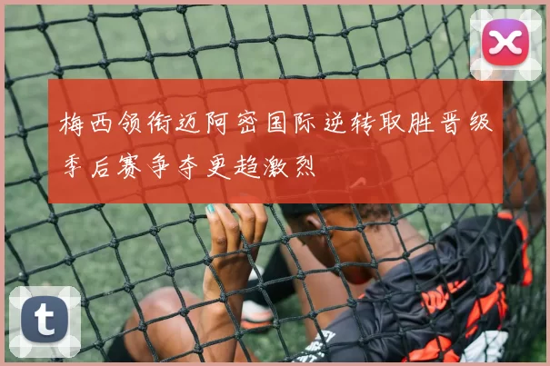 梅西领衔迈阿密国际逆转取胜晋级季后赛争夺更趋激烈