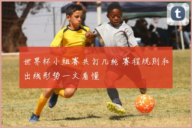 世界杯小组赛共打几轮 赛程规则和出线形势一文看懂