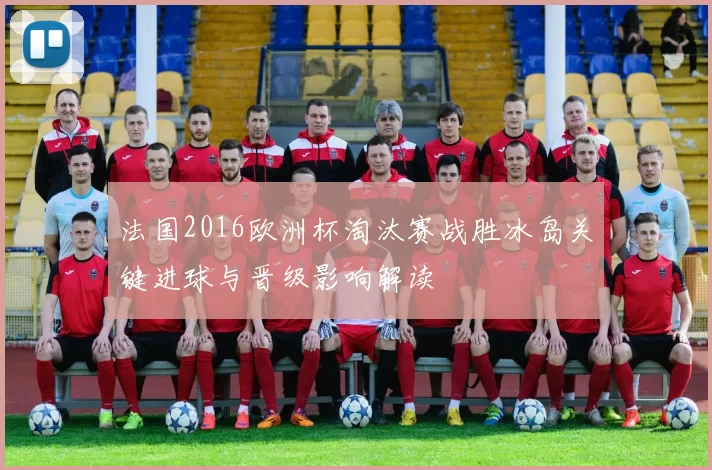 法国2016欧洲杯淘汰赛战胜冰岛关键进球与晋级影响解读