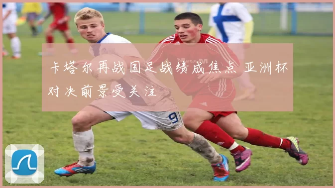 卡塔尔再战国足战绩成焦点 亚洲杯对决前景受关注
