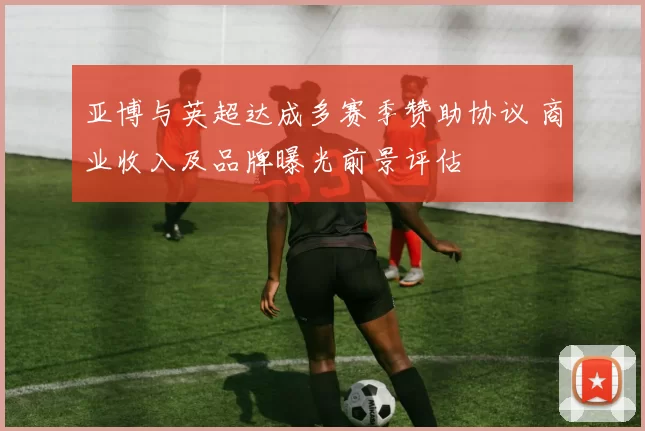 亚博与英超达成多赛季赞助协议 商业收入及品牌曝光前景评估