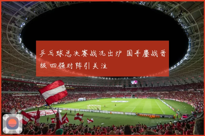 乒乓球总决赛战况出炉 国手鏖战晋级 四强对阵引关注