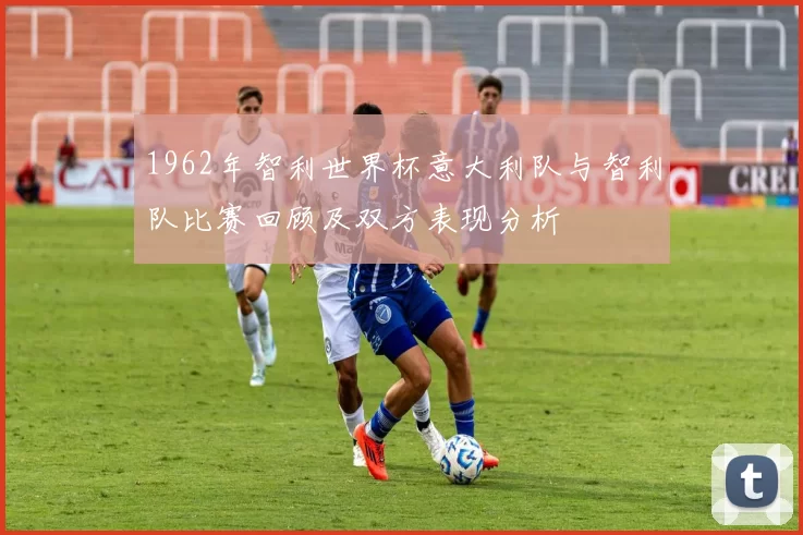 1962年智利世界杯意大利队与智利队比赛回顾及双方表现分析