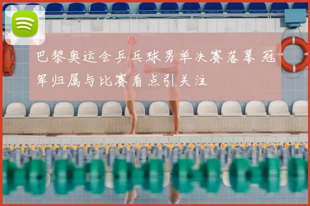 巴黎奥运会乒乓球男单决赛落幕 冠军归属与比赛看点引关注