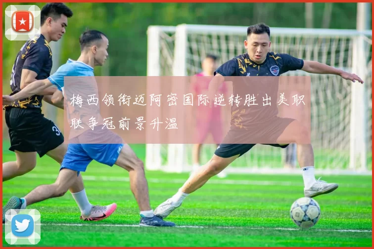 梅西领衔迈阿密国际逆转胜出美职联争冠前景升温