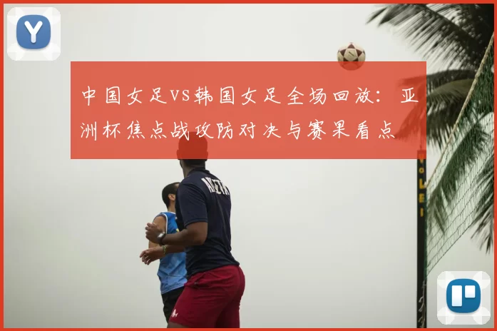 中国女足vs韩国女足全场回放:亚洲杯焦点战攻防对决与赛果看点