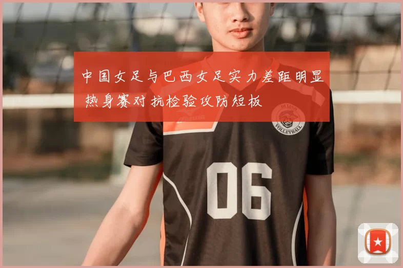 中国女足与巴西女足实力差距明显 热身赛对抗检验攻防短板