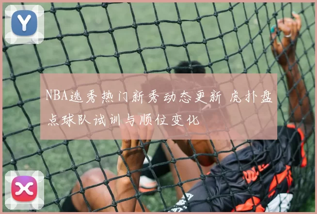 NBA选秀热门新秀动态更新 虎扑盘点球队试训与顺位变化